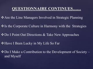 QUESTIONNAIRE CONTINUES……
Are the Line Managers Involved in Strategic Planning
Is the Corporate Culture in Harmony with the Strategies
Do I Point Out Directions & Take New Approaches
Have I Been Lucky in My Life So Far
Do I Make a Contribution to the Development of Society –
and Myself
 