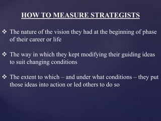 HOW TO MEASURE STRATEGISTS
 The nature of the vision they had at the beginning of phase
of their career or life
 The way in which they kept modifying their guiding ideas
to suit changing conditions
 The extent to which – and under what conditions – they put
those ideas into action or led others to do so
 
