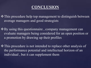 CONCLUSION
This procedure help top management to distinguish between
average managers and good strategists
By using this questionnaire , company management can
evaluate managers being considered for an open position or
a promotion by drawing up their profiles
This procedure is not intended to replace other analysis of
the performance potential and intellectual horizon of an
individual , but it can supplement them
 