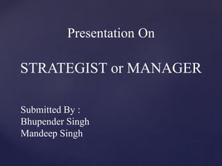 Presentation On
STRATEGIST or MANAGER
Submitted By :
Bhupender Singh
Mandeep Singh
 