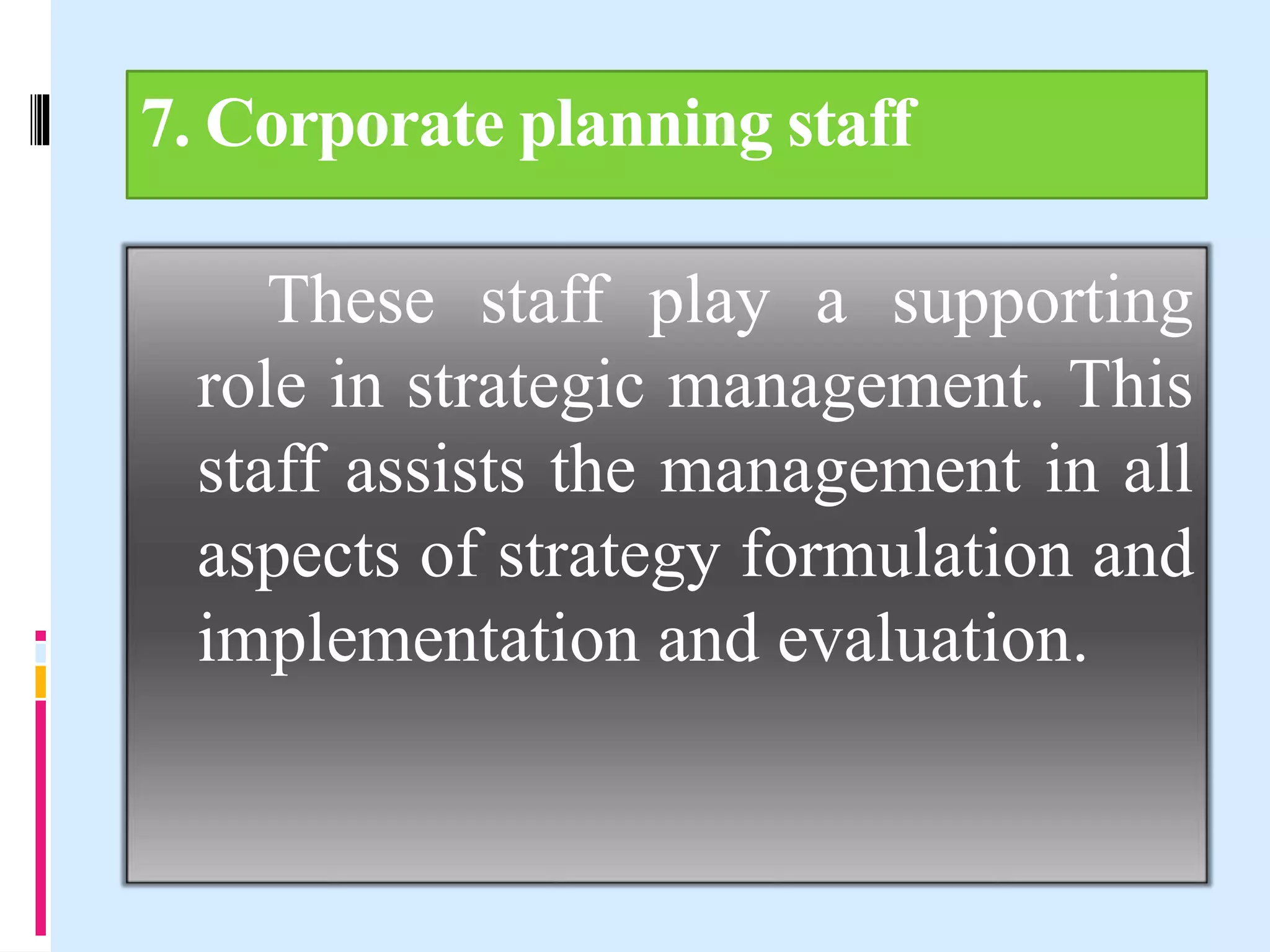 7. Corporate planning staff
These staff play a supporting
role in strategic management. This
staff assists the management in all
aspects of strategy formulation and
implementation and evaluation.
 