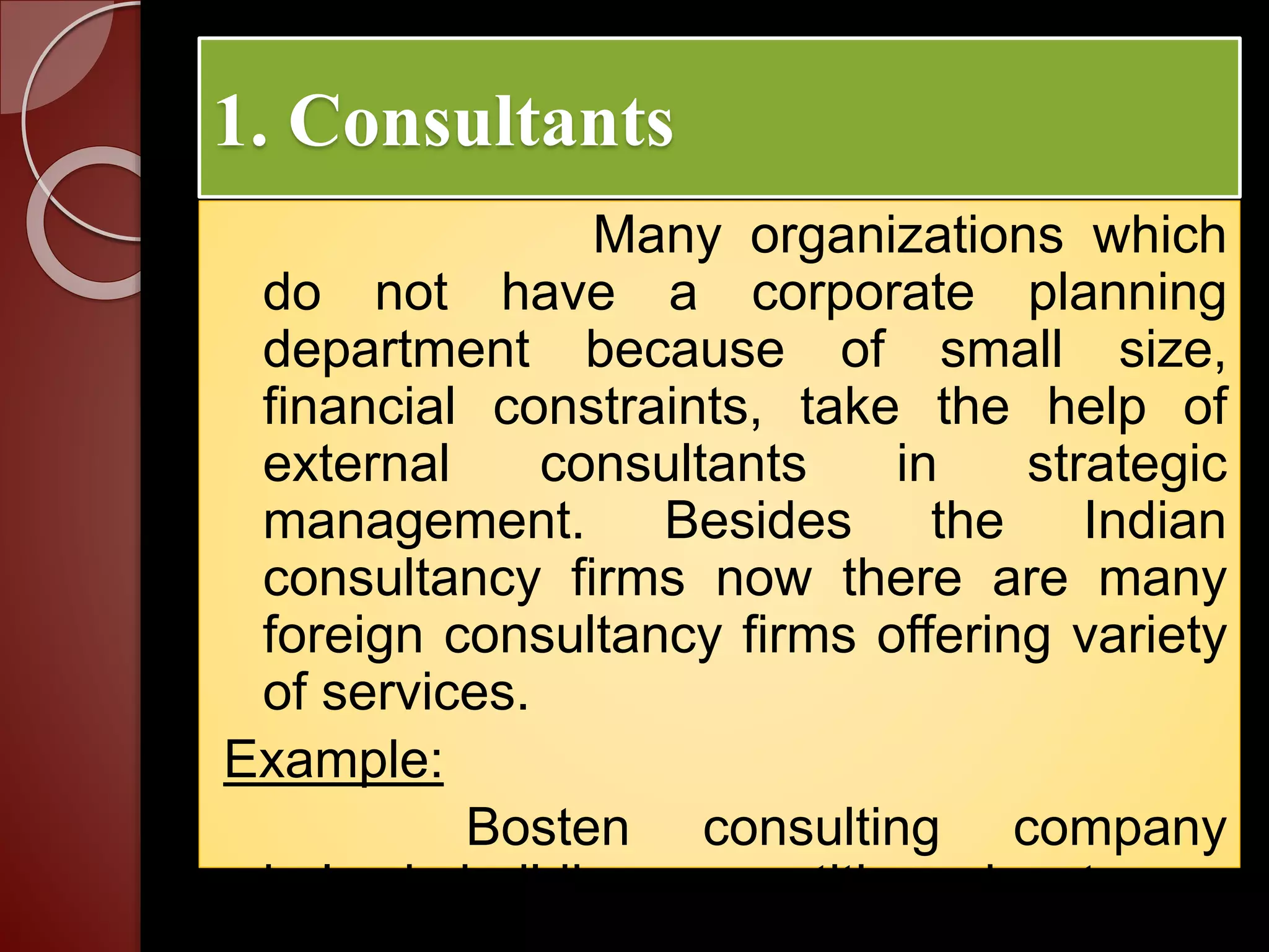 1. Consultants
Many organizations which
do not have a corporate planning
department because of small size,
financial constraints, take the help of
external consultants in strategic
management. Besides the Indian
consultancy firms now there are many
foreign consultancy firms offering variety
of services.
Example:
Bosten consulting company
helps in building competitive advantage.
 