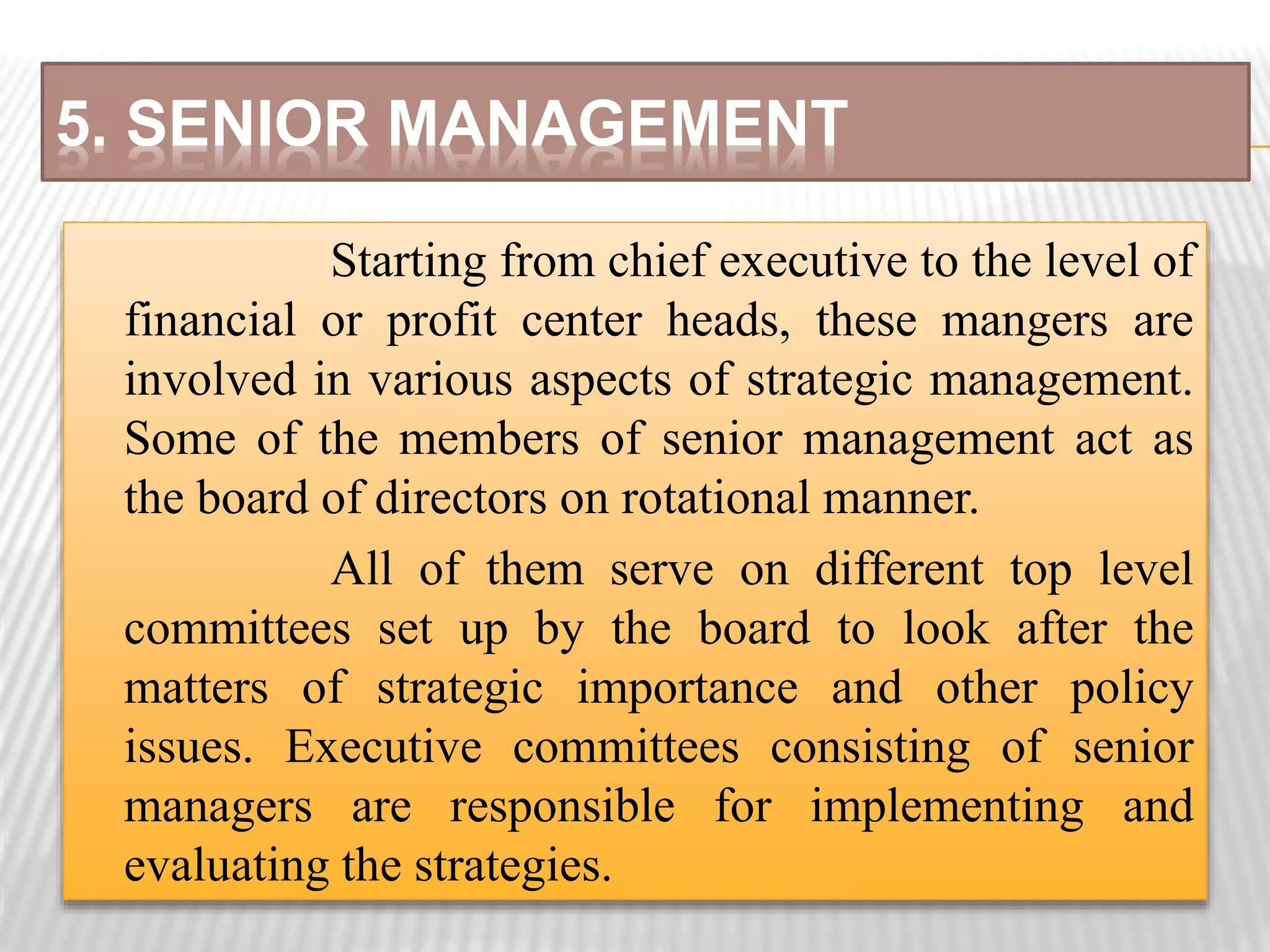 5. SENIOR MANAGEMENT
Starting from chief executive to the level of
financial or profit center heads, these mangers are
involved in various aspects of strategic management.
Some of the members of senior management act as
the board of directors on rotational manner.
All of them serve on different top level
committees set up by the board to look after the
matters of strategic importance and other policy
issues. Executive committees consisting of senior
managers are responsible for implementing and
evaluating the strategies.
 