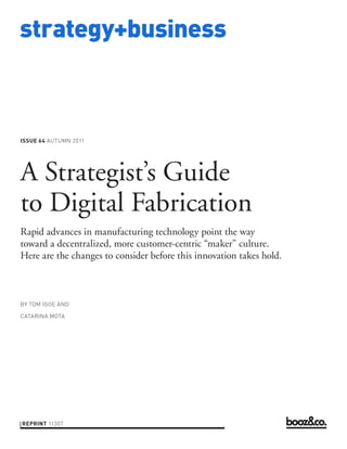 strategy+business



ISSUE 64 AUTUMN 2011




A Strategist’s Guide
to Digital Fabrication
Rapid advances in manufacturing technology point the way
toward a decentralized, more customer-centric “maker” culture.
Here are the changes to consider before this innovation takes hold.



BY TOM IGOE AND

CATARINA MOTA




REPRINT 11307
 