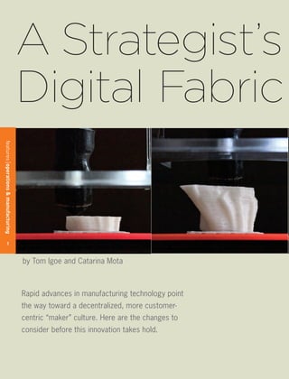 A Strategist’s
                                      Digital Fabric
features operations & manufacturing




        1



                                      by Tom Igoe and Catarina Mota



                                      Rapid advances in manufacturing technology point
                                      the way toward a decentralized, more customer-
                                      centric “maker” culture. Here are the changes to
                                      consider before this innovation takes hold.
 