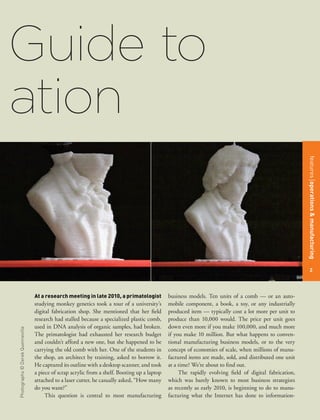 Guide to
ation


                                                                                                                                                         features operations & manufacturing
                                                                                                                                                             2




                                  At a research meeting in late 2010, a primatologist          business models. Ten units of a comb — or an auto-
                                  studying monkey genetics took a tour of a university’s       mobile component, a book, a toy, or any industrially
                                  digital fabrication shop. She mentioned that her field       produced item — typically cost a lot more per unit to
                                  research had stalled because a specialized plastic comb,     produce than 10,000 would. The price per unit goes
                                  used in DNA analysis of organic samples, had broken.         down even more if you make 100,000, and much more
Photographs © Derek Quenneville




                                  The primatologist had exhausted her research budget          if you make 10 million. But what happens to conven-
                                  and couldn’t afford a new one, but she happened to be        tional manufacturing business models, or to the very
                                  carrying the old comb with her. One of the students in       concept of economies of scale, when millions of manu-
                                  the shop, an architect by training, asked to borrow it.      factured items are made, sold, and distributed one unit
                                  He captured its outline with a desktop scanner, and took     at a time? We’re about to find out.
                                  a piece of scrap acrylic from a shelf. Booting up a laptop        The rapidly evolving field of digital fabrication,
                                  attached to a laser cutter, he casually asked, “How many     which was barely known to most business strategists
                                  do you want?”                                                as recently as early 2010, is beginning to do to manu-
                                       This question is central to most manufacturing          facturing what the Internet has done to information-
 