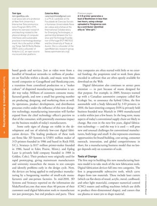 Tom Igoe                           Catarina Mota                     Previous pages:
                                      tom.igoe@nyu.edu                   catarinamfmota@gmail.com          A 3-D printer generates a
                                      is an associate arts professor     is a Ph.D. candidate at the       bust of Beethoven in less than
                                      at New York University’s           Faculdade de Ciencias Sociais     two hours, using a design
                                      Interactive Telecommunica-         e Humanas Universidade Nova       uploaded to Thingiverse.com
                                      tions Program (NYU-ITP),           de Lisboa and a fellow at the     by a contributor identified
                                      where he oversees research         International Collaboratory       only as “dino-girl.”
                                      and teaching related to the        for Emerging Technologies, a
                                      physical design of computer        partnership between the Sci-
                                      interfaces and sustainable         ence and Technology Founda-
                                      practices in technology develop-   tion of Portugal (FCT-MCTES)
                                      ment. He is the author of Mak-     and the University of Texas at
                                      ing Things Talk (O’Reilly Media,   Austin. She is cofounder of the
                                      2007), and a cofounder of          openMaterials research group
                                      Arduino LLC, an open source        (www.openmaterials.org).
                                      microcontroller platform.




                                      based goods and services. Just as video went from a                  tiny companies are often started with little or no exter-
                                      handful of broadcast networks to millions of produc-                 nal funding; the proprietors tend to work from plans
                                      ers on YouTube within a decade, and music went from                  encoded in software that are often openly available for
features management
features operations & manufacturing




                                      record companies to GarageBand and Bandcamp.com,                     download on the Web.
                                      a transition from centralized production to a “maker                      Digital fabrication also continues to attract press
                                      culture” of dispersed manufacturing innovation is un-                attention — in part because of stunts designed for
                                      der way today. Millions of customers consume manu-                   that purpose. For example, in 2009, Stratasys teamed
                                      factured goods, and now a small but growing number                   up with a Canadian automotive company called Kor
                                      are producing, designing, and marketing them as well.                Ecologic Inc. to announce the hybrid Urbee, the first
                                      As operations, product development, and distribution                 automobile with a body fabricated by 3-D printers; in
                                      processes evolve under the influence of this new disrup-             2010, the laser-sintering company EOS (a privately held
                                      tive technology, manufacturing innovation will further               business founded near Munich in 1989) manufactured
                                      expand from the chief technology officer’s purview to                a violin within just a few hours. In the long term, many
                                      that of the consumer, with potentially enormous impact               aspects of today’s conventional supply chain are likely to
                                      on the business models of today’s manufacturers.                     change. But even in the next few years, digital fabrica-
                                           Some early signs of change are visible in the de-               tion technology — and the way it is used — will pose
                                      velopment and use of relatively low-cost digital fabri-              new and unusual challenges for conventional manufac-
  46
   3
                                      cation devices. The leading producers of these tools                 turers, both large and small. It also represents enormous
                                      are firms like 3D Systems (a US$51 million maker of                  opportunities for brand building, cost saving, consumer
                                      3-D printers founded in 1986 and based in Rock Hill,                 outreach, innovation, and global competitiveness: in
                                      S.C.), Stratasys (a $117 million printer-maker founded               short, for a manufacturing business model that no lon-
                                      in 1986, based in Eden Prairie, Minn.), and Epilog                   ger depends only on economies of scale.
                                      Laser (a privately held company founded in 1988 in
                                      Golden, Colo.). Their products were originally used for              Tools of Change
                                      rapid prototyping, giving mainstream manufacturers                   The first step in building this new manufacturing busi-
                                      and university researchers the means to test concepts                ness model is to take stock of the new fabrication tools.
                                      and identify problems early in the design cycle. Now,                Digital fabrication devices fall into two categories. The
                                      the devices are being applied to end-product manufac-                first is programmable subtractive tools, which carve
                                      turing by a burgeoning number of small-scale manu-                   shapes from raw materials. These include laser cutters
                                                                                                                                                                        strategy+business issue 64




                                      facturers and one-person factories. In mid-2010, 3D                  (which cut flat sheets of wood, acrylic, metal, cardboard,
                                      Systems and Stratasys reported on the information site               and other light materials), computer numerical control
                                      MakePartsFast.com that more than 40 percent of their                 (CNC) routers and milling machines (which use drills
                                      customers used digital fabrication tools to manufacture              to produce three-dimensional shapes), and cutters that
                                      not just prototypes, but end products and parts. These               use plasma or water jets to shape material.
 