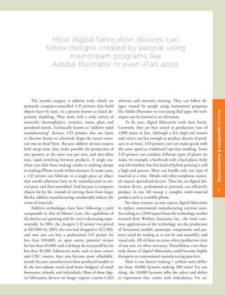 Most digital fabrication devices can
              follow designs created by people using
                     mainstream programs like
                Adobe Illustrator or even iPad apps.




      The second category is additive tools, which are       software and extensive training. They can follow de-
primarily computer-controlled 3-D printers that build        signs created by people using mainstream programs
objects layer by layer, in a process known as fused de-      like Adobe Illustrator or even using iPad apps; the tech-




                                                                                                                             features title of the article
                                                                                                                             features operations & manufacturing
position modeling. They work with a wide variety of          niques can be learned in an afternoon.
materials: thermoplastics, ceramics, resins, glass, and           To be sure, digital fabrication tools have limits.
powdered metals. Technically known as “additive rapid        Currently, they are best suited to production runs of
manufacturing” devices, 3-D printers also use lasers         1,000 items or less. Although a few high-end routers
or electron beams to selectively shape the source mate-      and cutters are fast enough to produce dozens of prod-
rial into its final form. Because additive devices require   ucts in an hour, 3-D printers can’t yet make goods with
little setup time, they make possible the production of      the same speed as traditional injection molding. Some
any quantity at the same cost per unit, and also allow       3-D printers can combine different types of plastic (to
easy, rapid switching between products. A single ma-         make, for example, a hairbrush with a hard plastic body
chine can shift from making combs to making clamps           and soft bristles), but this kind of hybrid printing is still
to making iPhone stands within minutes. In some cases,       a high-end process. Most can handle only one type of
a 3-D printer can fabricate in a single piece an object      material at a time. Metals and other nonplastic materi-
that would otherwise have to be manufactured in sev-         als require specialized devices. Thus far, no digital fab-
eral parts and then assembled. And because it composes       rication device, professional or personal, can efficiently
                                                                                                                             47
                                                                                                                              4
objects bit by bit, instead of carving them from larger      produce in one fell swoop a complex multi-material
blocks, additive manufacturing considerably reduces the      product such as a mobile phone.
waste of materials.                                               For these reasons, no one expects digital fabrication
      Additive technologies have been following a path       to replace conventional manufacturing anytime soon.
comparable to that of Moore’s Law; the capabilities of       According to a 2010 report from the technology market
the devices are growing and the cost is decreasing expo-     research firm Wohlers Associates Inc., the most com-
nentially. In 2001, the cheapest 3-D printer was priced      mon applications of the technology are the production
at $45,000; by 2005, the cost had dropped to $22,900,        of functional models, prototype components and pat-
and now you can buy a professional 3-D printer for           terns (used for tooling or to test fit and assembly), and
less than $10,000, an open source personal version           visual aids. All of these are areas where production runs
for less than $4,000, and a desktop do-it-yourself kit for   of one unit are often necessary. Nonetheless, even these
less than $1,500. Subtractive tools, such as laser cutters   early forms of digital fabrication could become highly
and CNC routers, have also become more affordable,           disruptive to conventional manufacturing practices.
mostly because manufacturers have produced models to              How is one factory making 1 million units differ-
fit the low-volume needs (and lower budgets) of small        ent from 10,000 factories making 100 units? For one
businesses, schools, and individuals. Most of these digi-    thing, the 10,000 factories offer the safety and ability
tal fabrication devices no longer require custom CAD         to experiment that comes with redundancy. For an-
 