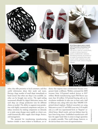 All of these objects were created
                                                                                                                                with 3-D printers (clockwise from
                                                                                                                                top left): a bracelet with a coral-
features management
features operations & manufacturing




                                                                                                                                like texture, soles for running shoes,
                                                                                                                                a model of cellular dynamics,
                                                                                                                                jewelry modeled after radiolaria
                                                                                                                                (amoeboid protozoa), an architectur-
                                                                                                                                al model of a proposed skyscraper,
                                                                                                                                a tooth model created by scanning
                                                                                                                                a person’s mouth, and an orthopedic
                                                                                                                                implant.




  48
   5


                                      other, they offer proximity to local customers, and thus   dustry that requires mass customization because every
                                      useful information about their needs and wants.            person’s body is different. Wohlers estimated the 2009
                                      Having a large number of small shops immediately at        revenues from 3-D-printed medical devices at $157
                                      hand ensures that when one shop is not available, an-      million. British manufacturing expert Phil Reeves says
                                      other can be brought into service. The rapid tooling       more than 10 million 3-D-printed hearing aids are in
                                      turnaround afforded by digital fabrication means that      circulation worldwide (it takes just an hour and a half
                                      each shop can change production runs for different         to fabricate one), along with more than 500,000 3-D-
                                      clients as needed. The ability to augment mass produc-     printed dental implants. Medical researchers are using
                                      tion with highly customized components and parts, to       fabricators to turn CT and MRI scans into 3-D models
                                      reduce inventory by making components on demand,           and, at a still very experimental level, to “bioprint” ar-
                                                                                                                                                                    strategy+business issue 64




                                      or to make setup changes more rapidly at a lower cost,     tificial bones, blood vessels, and even kidneys layer by
                                      could dramatically affect supply chain design, finance,    layer from living tissue. Established manufacturers still
                                      and management.                                            have the upper hand when it comes to larger quantities
                                           The potential for transforming manufacturing          or complex assembly. That could change, however, as
                                      business models is most evident in healthcare, an in-      the devices foster new waves of experimentation. 
 
