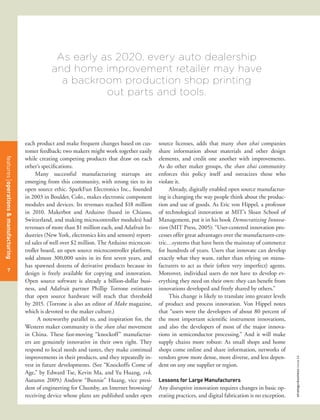As early as 2020, every auto dealership
                                                 and home improvement retailer may have
                                                   a backroom production shop printing
                                                            out parts and tools.



                                      each product and make frequent changes based on cus-        source licenses, adds that many shan zhai companies
                                      tomer feedback; two makers might work together easily       share information about materials and other design
                                      while creating competing products that draw on each         elements, and credit one another with improvements.
features management
features operations & manufacturing




                                      other’s specifications.                                     As do other maker groups, the shan zhai community
                                           Many successful manufacturing startups are             enforces this policy itself and ostracizes those who
                                      emerging from this community, with strong ties to its       violate it.
                                      open source ethic. SparkFun Electronics Inc., founded            Already, digitally enabled open source manufactur-
                                      in 2003 in Boulder, Colo., makes electronic component       ing is changing the way people think about the produc-
                                      modules and devices. Its revenues reached $18 million       tion and use of goods. As Eric von Hippel, a professor
                                      in 2010. Makerbot and Arduino (based in Chiasso,            of technological innovation at MIT’s Sloan School of
                                      Switzerland, and making microcontroller modules) had        Management, put it in his book Democratizing Innova-
                                      revenues of more than $1 million each, and Adafruit In-     tion (MIT Press, 2005): “User-centered innovation pro-
                                      dustries (New York, electronics kits and sensors) report-   cesses offer great advantages over the manufacturer-cen-
                                      ed sales of well over $2 million. The Arduino microcon-     tric…systems that have been the mainstay of commerce
                                      troller board, an open source microcontroller platform,     for hundreds of years. Users that innovate can develop
                                      sold almost 300,000 units in its first seven years, and     exactly what they want, rather than relying on manu-
                                      has spawned dozens of derivative products because its       facturers to act as their (often very imperfect) agents.
  50
   7
                                      design is freely available for copying and innovation.      Moreover, individual users do not have to develop ev-
                                      Open source software is already a billion-dollar busi-      erything they need on their own: they can benefit from
                                      ness, and Adafruit partner Phillip Torrone estimates        innovations developed and freely shared by others.”
                                      that open source hardware will reach that threshold              This change is likely to translate into greater levels
                                      by 2015. (Torrone is also an editor of Make magazine,       of product and process innovation. Von Hippel notes
                                      which is devoted to the maker culture.)                     that “users were the developers of about 80 percent of
                                            A noteworthy parallel to, and inspiration for, the    the most important scientific instrument innovations,
                                      Western maker community is the shan zhai movement           and also the developers of most of the major innova-
                                      in China. These fast-moving “knockoff” manufactur-          tions in semiconductor processing.” And it will make
                                      ers are genuinely innovative in their own right. They       supply chains more robust: As small shops and home
                                      respond to local needs and tastes, they make continual      shops come online and share information, networks of
                                      improvements in their products, and they repeatedly in-     vendors grow more dense, more diverse, and less depen-
                                                                                                                                                                strategy+business issue 64




                                      vest in future developments. (See “Knockoffs Come of        dent on any one supplier or region.
                                      Age,” by Edward Tse, Kevin Ma, and Yu Huang, s+b,
                                      Autumn 2009.) Andrew “Bunnie” Huang, vice presi-            Lessons for Large Manufacturers
                                      dent of engineering for Chumby, an Internet browsing/       Any disruptive innovation requires changes in basic op-
                                      receiving device whose plans are published under open       erating practices, and digital fabrication is no exception.
 