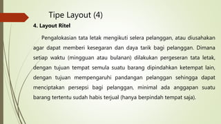 Tipe Layout (4)
4. Layout Ritel
Pengalokasian tata letak mengikuti selera pelanggan, atau diusahakan
agar dapat memberi kesegaran dan daya tarik bagi pelanggan. Dimana
setiap waktu (mingguan atau bulanan) dilakukan pergeseran tata letak,
dengan tujuan tempat semula suatu barang dipindahkan ketempat lain,
dengan tujuan mempengaruhi pandangan pelanggan sehingga dapat
menciptakan persepsi bagi pelanggan, minimal ada anggapan suatu
barang tertentu sudah habis terjual (hanya berpindah tempat saja).
 