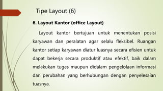 Tipe Layout (6)
6. Layout Kantor (office Layout)
Layout kantor bertujuan untuk menentukan posisi
karyawan dan peralatan agar selalu fleksibel. Ruangan
kantor setiap karyawan diatur luasnya secara efisien untuk
dapat bekerja secara produktif atau efektif, baik dalam
melakukan tugas maupun didalam pengelolaan informasi
dan perubahan yang berhubungan dengan penyelesaian
tuasnya.
 
