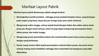 Manfaat Layout Pabrik
Manfaat layout pabrik diantaranya adalah sebagai berikut:
1. Meningkatkan jumlah produksi, sehingga proses produksi berjalan lancar, yang berimpas
pada output yang besar, biaya dan jam tenaga kerja serta mesin minimum.
2. Mengurangi waktu tunggu, artinya terjadi keseimbangan beban dan waktu antara mesin
yang satu dengan mesin lainnya, selain itu juga dapat mengurangi penumpukan bahan
dalam proses, dan waktu tunggu.
3. Mengurangi proses pemindahan bahan dan meminimalkan jarak antara proses yang satu
dengan yang berikutnya.
4. Hemat ruang, karena tidak terjadi penumpukan material dalam proses, dan jarak antara
masing-masing mesin berlebihan sehingga akan menambah luas bangunan yang tidak
dibutuhkan.
 