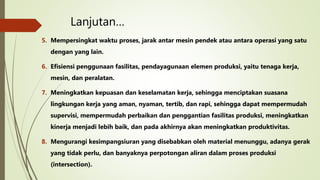 Lanjutan…
5. Mempersingkat waktu proses, jarak antar mesin pendek atau antara operasi yang satu
dengan yang lain.
6. Efisiensi penggunaan fasilitas, pendayagunaan elemen produksi, yaitu tenaga kerja,
mesin, dan peralatan.
7. Meningkatkan kepuasan dan keselamatan kerja, sehingga menciptakan suasana
lingkungan kerja yang aman, nyaman, tertib, dan rapi, sehingga dapat mempermudah
supervisi, mempermudah perbaikan dan penggantian fasilitas produksi, meningkatkan
kinerja menjadi lebih baik, dan pada akhirnya akan meningkatkan produktivitas.
8. Mengurangi kesimpangsiuran yang disebabkan oleh material menunggu, adanya gerak
yang tidak perlu, dan banyaknya perpotongan aliran dalam proses produksi
(intersection).
 