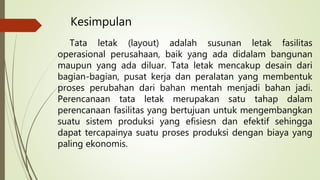 Kesimpulan
Tata letak (layout) adalah susunan letak fasilitas
operasional perusahaan, baik yang ada didalam bangunan
maupun yang ada diluar. Tata letak mencakup desain dari
bagian-bagian, pusat kerja dan peralatan yang membentuk
proses perubahan dari bahan mentah menjadi bahan jadi.
Perencanaan tata letak merupakan satu tahap dalam
perencanaan fasilitas yang bertujuan untuk mengembangkan
suatu sistem produksi yang efisiesn dan efektif sehingga
dapat tercapainya suatu proses produksi dengan biaya yang
paling ekonomis.
 