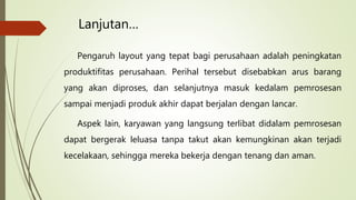 Lanjutan…
Pengaruh layout yang tepat bagi perusahaan adalah peningkatan
produktifitas perusahaan. Perihal tersebut disebabkan arus barang
yang akan diproses, dan selanjutnya masuk kedalam pemrosesan
sampai menjadi produk akhir dapat berjalan dengan lancar.
Aspek lain, karyawan yang langsung terlibat didalam pemrosesan
dapat bergerak leluasa tanpa takut akan kemungkinan akan terjadi
kecelakaan, sehingga mereka bekerja dengan tenang dan aman.
 