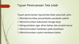 Tujuan Perencanaan Tata Letak
Tujuan perencanaan layout/tata letak yang baik yaitu :
1. Memaksimumkan pemanfaatan peralatan pabrik
2. Meminimumkan kebutuhan tenaga kerja
3. Mengusahakan agar aliran bahan dan produk lancar
4. Meminimumkan hambatan pada kesehatan
5. Meminimumkan usaha membawa bahan
 