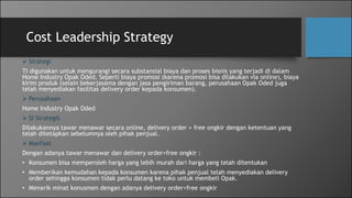 Cost Leadership Strategy
 Strategi
TI digunakan untuk mengurangi secara substansial biaya dan proses bisnis yang terjadi di dalam
Home Industry Opak Oded. Seperti biaya promosi (karena promosi bisa dilakukan via online), biaya
kirim produk (selain bekerjasama dengan jasa pengiriman barang, perusahaan Opak Oded juga
telah menyediakan fasilitas delivery order kepada konsumen).
 Perusahaan
Home Industry Opak Oded
 SI Strategis
Dilakukannya tawar menawar secara online, delivery order + free ongkir dengan ketentuan yang
telah ditetapkan sebelumnya oleh pihak penjual.
 Manfaat
Dengan adanya tawar menawar dan delivery order+free ongkir :
• Konsumen bisa memperoleh harga yang lebih murah dari harga yang telah ditentukan
• Memberikan kemudahan kepada konsumen karena pihak penjual telah menyediakan delivery
order sehingga konsumen tidak perlu datang ke toko untuk membeli Opak.
• Menarik minat konusmen dengan adanya delivery order+free ongkir
 