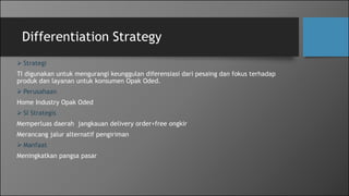 Differentiation Strategy
 Strategi
TI digunakan untuk mengurangi keunggulan diferensiasi dari pesaing dan fokus terhadap
produk dan layanan untuk konsumen Opak Oded.
 Perusahaan
Home Industry Opak Oded
 SI Strategis
Memperluas daerah jangkauan delivery order+free ongkir
Merancang jalur alternatif pengiriman
 Manfaat
Meningkatkan pangsa pasar
 