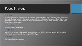 Focus Strategy
 Strategi
TI digunakan untuk membangun keunggulan bersaing dalam suatu segmen pasar yang lebih
sempit. Strategi jenis ini ditujukan untuk melayani kebutuhan konsumen Opak Oded yang
jumlahnya relatif kecil dan dalam pengambilan keputusannya untuk membeli relatif tidak
dipengaruhi oleh harga.
 Perusahaan
Home Industry Opak Oded
 SI Strategis
Mempublish jumlah produk yang terjual via online, mempublish artikel-artikel mengenai
nilai gizi/vitamin yang terkandung didalam Opak.
 Manfaat
Meningkatkan pangsa pasar
 