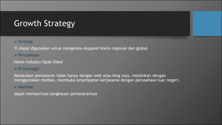 Growth Strategy
 Strategi
TI dapat digunakan untuk mengelola ekspansi bisnis regional dan global.
 Perusahaan
Home Industry Opak Oded
 SI Strategis
Melakukan pemasaran tidak hanya dengan web atau blog saja, melainkan dengan
menggunakan medsos, membuka kesempatan kerjasama dengan perusahaan luar negeri.
 Manfaat
dapat memperluas jangkauan pemasarannya
 