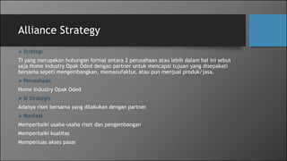 Alliance Strategy
 Strategi
TI yang merupakan hubungan formal antara 2 perusahaan atau lebih dalam hal ini sebut
saja Home Industry Opak Oded dengan partner untuk mencapai tujuan yang disepakati
bersama sepeti mengembangkan, memanufaktur, atau pun menjual produk/jasa.
 Perusahaan
Home Industry Opak Oded
 SI Strategis
Adanya riset bersama yang dilakukan dengan partner
 Manfaat
Memperbaiki usaha-usaha riset dan pengembangan
Memperbaiki kualitas
Memperluas akses pasar
 