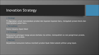 Inovation Strategy
 Strategi
TI digunakan untuk menciptakan produk dan layanan-layanan baru, mengubah proses bisnis dan
menciptakan pasar baru.
 Perusahaan
Home Industry Opak Oded
 SI Strategis
Penyusunan potongan harga secara berkala via online, mempublish no resi pengiriman produk,
updatean stok produk.
 Manfaat
Meyakinkan konsumen bahwa membeli produk Opak Oded adalah pilihan yang tepat.
 