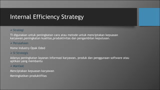 Internal Efficiency Strategy
 Strategi
TI digunakan untuk peningkatan cara atau metode untuk menciptakan kepuasan
karyawan,peningkatan kualitas,produktivitas dan pengambilan keputusan.
 Perusahaan
Home Industry Opak Oded
 SI Strategis
Adanya peningkatan layanan informasi karyawan, produk dan penggunaan software atau
aplikasi yang membantu
 Manfaat
Menciptakan kepuasan karyawan
Meningkatkan produktifitas
 
