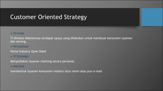 Customer Oriented Strategy
 Strategi
TI dimana didalamnya terdapat upaya yang dilakukan untuk membuat konsumen nyaman
dan senang.
 Perusahaan
Home Industry Opak Oded
 SI Strategis
Menyediakan layanan chatting secara personal.
 Manfaat
membentuk layanan konsumen melalui situs resmi atau pun e-mail
 