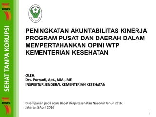 PENINGKATAN AKUNTABILITAS KINERJA
PROGRAM PUSAT DAN DAERAH DALAM
MEMPERTAHANKAN OPINI WTP
KEMENTERIAN KESEHATAN
OLEH:
Drs. Purwadi, Apt., MM., ME
INSPEKTUR JENDERAL KEMENTERIAN KESEHATAN
Disampaikan pada acara Rapat Kerja Kesehatan Nasional Tahun 2016
Jakarta, 5 April 2016
1
 