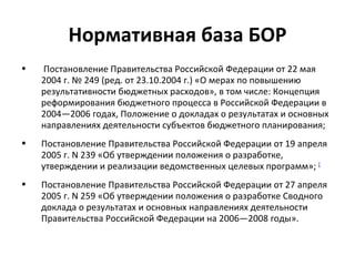 Нормативная база БОР
•   Постановление Правительства Российской Федерации от 22 мая
    2004 г. № 249 (ред. от 23.10.2004 г.) «О мерах по повышению
    результативности бюджетных расходов», в том числе: Концепция
    реформирования бюджетного процесса в Российской Федерации в
    2004—2006 годах, Положение о докладах о результатах и основных
    направлениях деятельности субъектов бюджетного планирования;
•   Постановление Правительства Российской Федерации от 19 апреля
    2005 г. N 239 «Об утверждении положения о разработке,
    утверждении и реализации ведомственных целевых программ»; [
•   Постановление Правительства Российской Федерации от 27 апреля
    2005 г. N 259 «Об утверждении положения о разработке Сводного
    доклада о результатах и основных направлениях деятельности
    Правительства Российской Федерации на 2006—2008 годы».
 