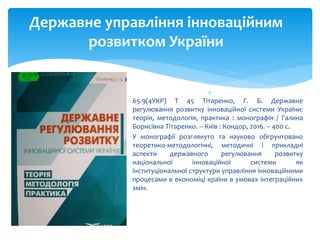 
65.9(4УКР) Т 45 Тітаренко, Г. Б. Державне
регулювання розвитку інноваційної системи України:
теорія, методологія, практика : монографія / Галина
Борисівна Тітаренко. – Київ : Кондор, 2016. – 400 с.
 У монографії розглянуто та науково обгрунтовано
теоретико-методологічні, методичні і прикладні
аспекти державного регулювання розвитку
національної інноваційної системи як
інституціональної структури управління інноваційними
процесами в економіці країни в умовах інтеграційних
змін.
Державне управління інноваційним
розвитком України
 