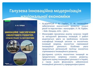  65.9(4УКР)28 Г 67 Горбач, Л. М. Інноваційне
забезпечення екологічного розвитку: сучасні
реалії та перспективи : монографія / Л. М. Горбач.
– Київ : Кондор, 2016. – 360 с.
 Монографія присвячена аналізу сучасних теорій
та методології феномену інновацій. У роботі
акцентується увага на проблемних питаннях
класифікації інновацій загалом та екологічних
інновацій зокрема, екологічно спрямованої
інноваційної діяльності. Особлива увага
приділяється регіональній політиці екологічно
спрямованого інноваційного розвитку.
 Досліджено сутність екологічних інновацій як
пріоритетного напрямку сталого розвитку.
Здійснено оцінку інноваційної діяльності в Україні,
а також аналіз фінансового забезпечення
інноваційної діяльності у природокористуванні.
Галузева інноваційна модернізація
національної економіки
 