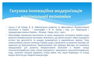  330.34 Л 58 Лимар, В. В. Забезпечення розвитку та ефективності біоорієнтованої
економіки в Україні : монографія / В. В. Лимар ; Нац. ун-т біоресурсів і
природокористування України. – Вінниця : Твори, 2019. – 440 с.
 Монографію присвячено визначенню та оцінці природного потенціалу України щодо
розвитку біоорієнтованої економіки. Визначено, що даний концепт набув поширення
останні три десятиліття та швидко розвивається в європейських країнах. Тому
запропоновано оцінити потенціал України щодо становлення та розвитку секторів, які
віднесено до біоекономічних. Проаналізовано такі природні фактори, які визначено
передумовою для розвитку біоорієнтованої економіки в Україні: площа
сільськогосподарських угідь, площа осушуваних і зрошуваних сільськогосподарських
угідь, заготівля ліквідної деревини, площа рубок лісу, водні біоресурси та площа
водних об’єктів для товарної аквакультури.
Галузева інноваційна модернізація
національної економіки
 