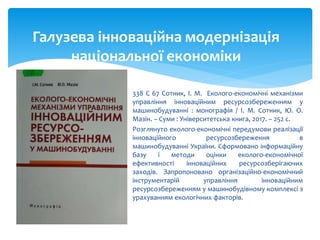  338 С 67 Сотник, І. М. Еколого-економічні механізми
управління інноваційним ресурсозбереженням у
машинобудуванні : монографія / І. М. Сотник, Ю. О.
Мазін. – Суми : Університетська книга, 2017. – 252 с.
 Розглянуто еколого-економічні передумови реалізації
інноваційного ресурсозбереження в
машинобудуванні України. Сформовано інформаційну
базу і методи оцінки еколого-економічної
ефективності інноваційних ресурсозберігаючих
заходів. Запропоновано організаційно-економічний
інструментарій управління інноваційним
ресурсозбереженням у машинобудівному комплексі з
урахуванням екологічних факторів.
Галузева інноваційна модернізація
національної економіки
 