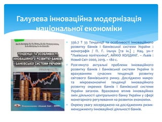  336.7 Т 33 Тенденції та особливості інноваційного
розвитку банків і банківської системи України :
монографія / П. Г. Ільчук [та ін.] ; Нац. ун–т
"Львівська політехніка", АЙКІО ХОЛДИНГ. – Львів :
Новий Світ-2000, 2019. – 180 с.
 Розглянуто актуальні проблеми інноваційного
розвитку банків і банківської системи України із
врахуванням сучасних тенденцій розвитку
світового банківського ринку. Досліджено макро-
та мікроекономічні тенденції інноваційного
розвитку окремих банків і банківської системи
України загалом. Враховано вплив інноваційних
змін діяльності центрального банку України у сфері
монетарного регулювання на розвиток економіки.
 Окрему увагу зосереджено на дослідженнях ризик-
менеджменту інноваційної діяльності банків.
Галузева інноваційна модернізація
національної економіки
 