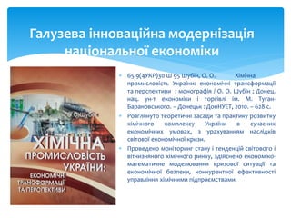  65.9(4УКР)30 Ш 95 Шубін, О. О. Хімічна
промисловість України: економічні трансформації
та перспективи : монографія / О. О. Шубін ; Донец.
нац. ун-т економіки і торгівлі ім. М. Туган-
Барановського. – Донецьк : ДонНУЕТ, 2010. – 628 с.
 Розглянуто теоретичні засади та практику розвитку
хімічного комплексу України в сучасних
економічних умовах, з урахуванням наслідків
світової економічної кризи.
 Проведено моніторинг стану і тенденцій світового і
вітчизняного хімічного ринку, здійснено економіко-
математичне моделювання кризової ситуації та
економічної безпеки, конкурентної ефективності
управління хімічними підприємствами.
Галузева інноваційна модернізація
національної економіки
 