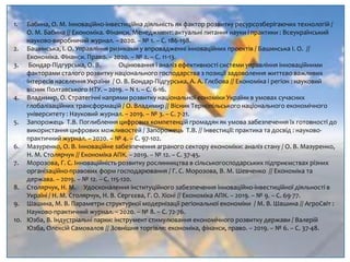 1. Бабина, О. М. Інноваційно-інвестиційна діяльність як фактор розвитку ресурсозберігаючих технологій /
О. М. Бабина // Економіка. Фінанси. Менеджмент: актуальні питання науки і практики : Всеукраїнський
науково-виробничий журнал. – 2020. – № 1. – С. 186-198.
2. Башинська, І. О. Управління ризиками у впровадженні інноваційних проектів / Башинська І. О. //
Економіка. Фінанси. Право. – 2020. – № 2. – С. 11-13.
3. Бондар-Підгурська, О. В. Оцінювання і аналіз ефективності системи управління інноваційними
факторами сталого розвитку національного господарства з позиції задоволення життєво важливих
інтересів населення України / О. В. Бондар-Підгурська, А. А. Глєбова // Економіка і регіон : науковий
вісник Полтавського НТУ. – 2019. – N 1. – С. 6-16.
4. Владимир, О. Стратегічні напрями розвитку національної еономіки України в умовах сучасних
глобалізаційних трансформацій / О. Владимир // Вісник Тернопільського національного економічного
університету : Науковий журнал. – 2019. – № 3. – С. 7-21.
5. Запорожець Т.В. Поглиблення цифрових компетенцій громадян як умова забезпечення їх готовності до
використання цифрових можливостей / Запорожець Т.В. // Інвестиції: практика та досвід : науково-
практичний журнал. – 2020. – № 4. – С. 97-102.
6. Мазуренко, О. В. Інноваційне забезпечення аграного сектору економіки: аналіз стану / О. В. Мазуренко,
Н. М. Столярчук // Економіка АПК. – 2019. – № 12. – С. 37-45.
7. Морозова, Г. С. Інноваційність розвитку рослинництва в сільськогосподарських підприємствах різних
організаційно-правових форм господарювання / Г. С. Морозова, В. М. Шевченко // Економіка та
держава. – 2019. – № 12. – С. 115-120.
8. Столярчук, Н. М. Удосконалення інституційного забезпечення інноваційно-інвестиційної діяльності в
Україні / Н. М. Столярчук, Н. В. Сергєєва, Г. О. Хіоні // Економіка АПК. – 2019. – № 9. – С. 69-77.
9. Шашина, М. В. Параметри структурної модернізації регіональної економіки / М. В. Шашина // АгроСвіт :
Науково-практичний журнал. – 2020. – № 8. – С. 72-76.
10. Юзба, В. Індустріальні парки: інструмент стимулювання економічного розвитку держави / Валерій
Юзба, Олексій Самовалов // Зовнішня торгівля: економіка, фінанси, право. – 2019. – № 6. – С. 37-48.
 
