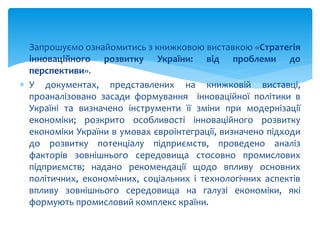  Запрошуємо ознайомитись з книжковою виставкою «Стратегія
інноваційного розвитку України: від проблеми до
перспективи».
 У документах, представлених на книжковій виставці,
проаналізовано засади формування інноваційної політики в
Україні та визначено інструменти її зміни при модернізації
економіки; розкрито особливості інноваційного розвитку
економіки України в умовах євроінтеграції, визначено підходи
до розвитку потенціалу підприємств, проведено аналіз
факторів зовнішнього середовища стосовно промислових
підприємств; надано рекомендації щодо впливу основних
політичних, економічних, соціальних і технологічних аспектів
впливу зовнішнього середовища на галузі економіки, які
формують промисловий комплекс країни.
 