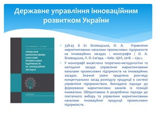  338.45 Б 61 Біловодська, О. А. Управління
маркетинговими каналами промислових підприємств
на інноваційних засадах : монографія / О. А.
Біловодська, Л. О. Сигида. – Київ : ЦУЛ, 2018. – 234 с.
 У монографії висвітлено теоретико-методологічні та
методичні засади управління маркетинговими
каналами промислових підприємств на інноваційних
засадах. Значної уваги приділено розгляду
концептуальних засад розподілу продукції в системі
управління підприємством. Викладено підходи до
формування маркетингових каналів із позицій
інноватики. Обґрунтовано й розроблено підходи до
поетапного вибору та управління маркетинговими
каналами інноваційної продукції промислових
підприємств.
Державне управління інноваційним
розвитком України
 