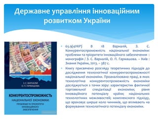  65.9(4УКР) В 18 Варналій, З. С.
Конкурентоспроможність національної економіки:
проблеми та пріоритети інноваційного забезпечення :
монографія / З. С. Варналій, О. П. Гармашова. – Київ :
Знання України, 2013. – 387 с.
 Книгу присвячено розгляду теоретичних підходів до
дослідження технологічної конкурентоспроможності
національної економіки. Проаналізовано праці, в яких
технологічна конкурентоспроможність економіки
досліджується з точки зору: характеристик фактичної
торговельної спеціалізації економіки; рівня
інноваційного потенціалу країни; національних
технологічних можливостей; комплексного підходу,
що враховує ширше коло чинників, що впливають на
формування технологічного потенціалу економіки.
Державне управління інноваційним
розвитком України
 