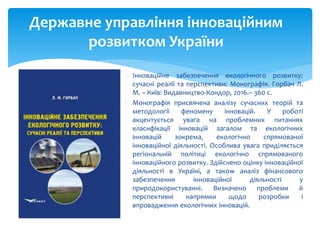  Інноваційне забезпечення екологічного розвитку:
сучасні реалії та перспективи: Монографія. Горбач Л.
М. – Київ: Видавництво-Кондор, 2016.– 360 с.
 Монографія присвячена аналізу сучасних теорій та
методології феномену інновацій. У роботі
акцентується увага на проблемних питаннях
класифікації інновацій загалом та екологічних
інновацій зокрема, екологічно спрямованої
інноваційної діяльності. Особлива увага приділяється
регіональній політиці екологічно спрямованого
інноваційного розвитку. Здійснено оцінку інноваційної
діяльності в Україні, а також аналіз фінансового
забезпечення інноваційної діяльності у
природокористуванні. Визначено проблеми й
перспективні напрямки щодо розробки і
впровадження екологічних інновацій.
Державне управління інноваційним
розвитком України
 