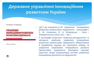  338 І–44 Ілляшенко, С. М. Управління інноваційним
розвитком промислових підприємств : монографія /
С. М. Ілляшенко, О. А. Біловодська. – Суми :
Університетська книга, 2017. – 281 с.
 У монографії висвітлено теоретико-методологічні та
методичні проблеми управління інноваційним
розвитком промислових підприємств. Обґрунтовано
й розроблено підходи до поетапного вибору та
управління напрямками інноваційного розвитку
промислових підприємств. Викладено науково-
практичні засади раціоналізації системи управління
інноваційною діяльністю на підприємстві.
Державне управління інноваційним
розвитком України
 