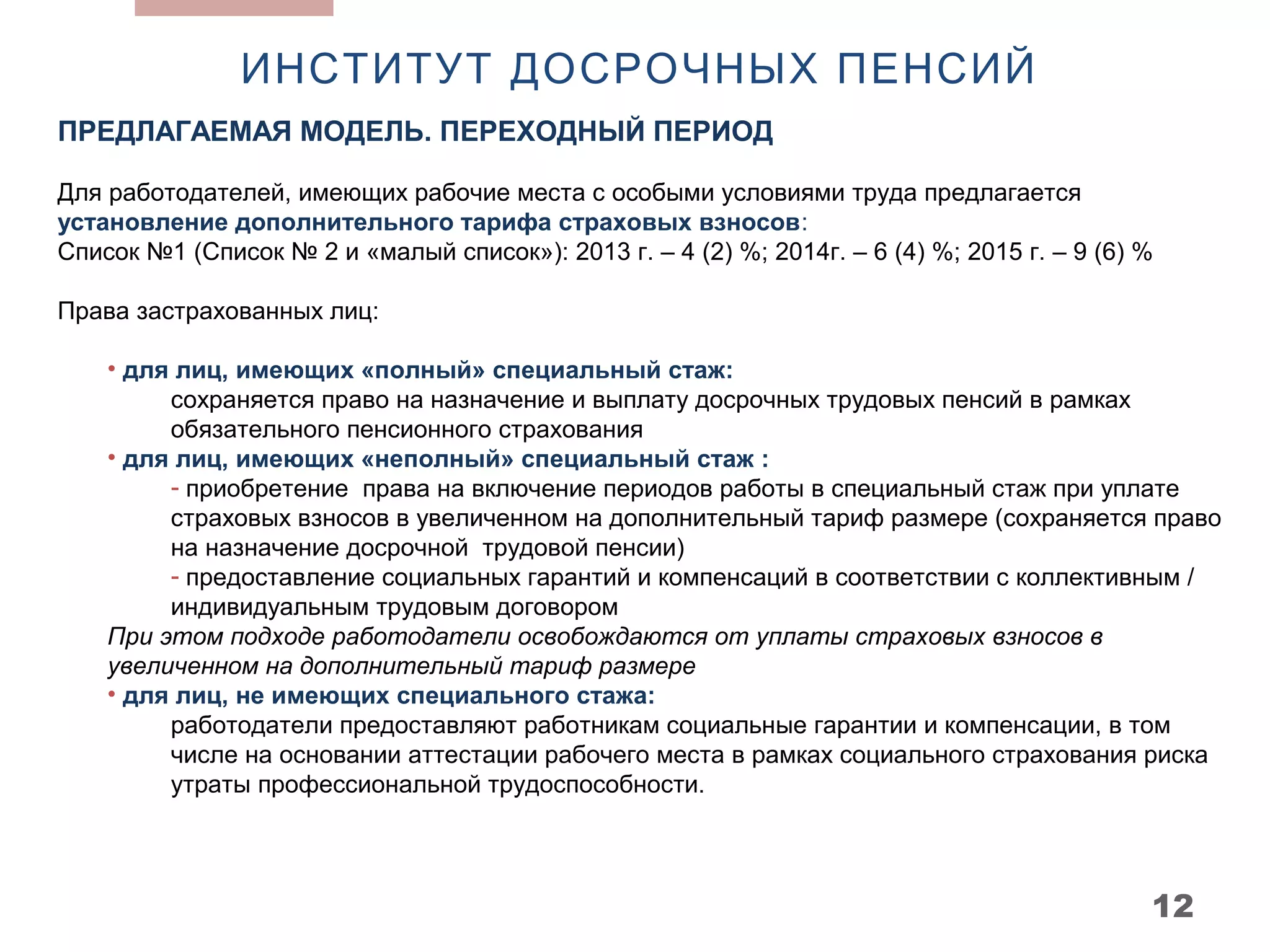 ИНСТИТУТ ДОСРОЧНЫХ ПЕНСИЙ
ПРЕДЛАГАЕМАЯ МОДЕЛЬ. ПЕРЕХОДНЫЙ ПЕРИОД

Для работодателей, имеющих рабочие места с особыми условиями труда предлагается
установление дополнительного тарифа страховых взносов:
Список №1 (Список № 2 и «малый список»): 2013 г. – 4 (2) %; 2014г. – 6 (4) %; 2015 г. – 9 (6) %

Права застрахованных лиц:

    • для лиц, имеющих «полный» специальный стаж:
         сохраняется право на назначение и выплату досрочных трудовых пенсий в рамках
         обязательного пенсионного страхования
    • для лиц, имеющих «неполный» специальный стаж :
         - приобретение права на включение периодов работы в специальный стаж при уплате
         страховых взносов в увеличенном на дополнительный тариф размере (сохраняется право
         на назначение досрочной трудовой пенсии)
         - предоставление социальных гарантий и компенсаций в соответствии с коллективным /
         индивидуальным трудовым договором
    При этом подходе работодатели освобождаются от уплаты страховых взносов в
    увеличенном на дополнительный тариф размере
    • для лиц, не имеющих специального стажа:
         работодатели предоставляют работникам социальные гарантии и компенсации, в том
         числе на основании аттестации рабочего места в рамках социального страхования риска
         утраты профессиональной трудоспособности.




                                                                                              12
 