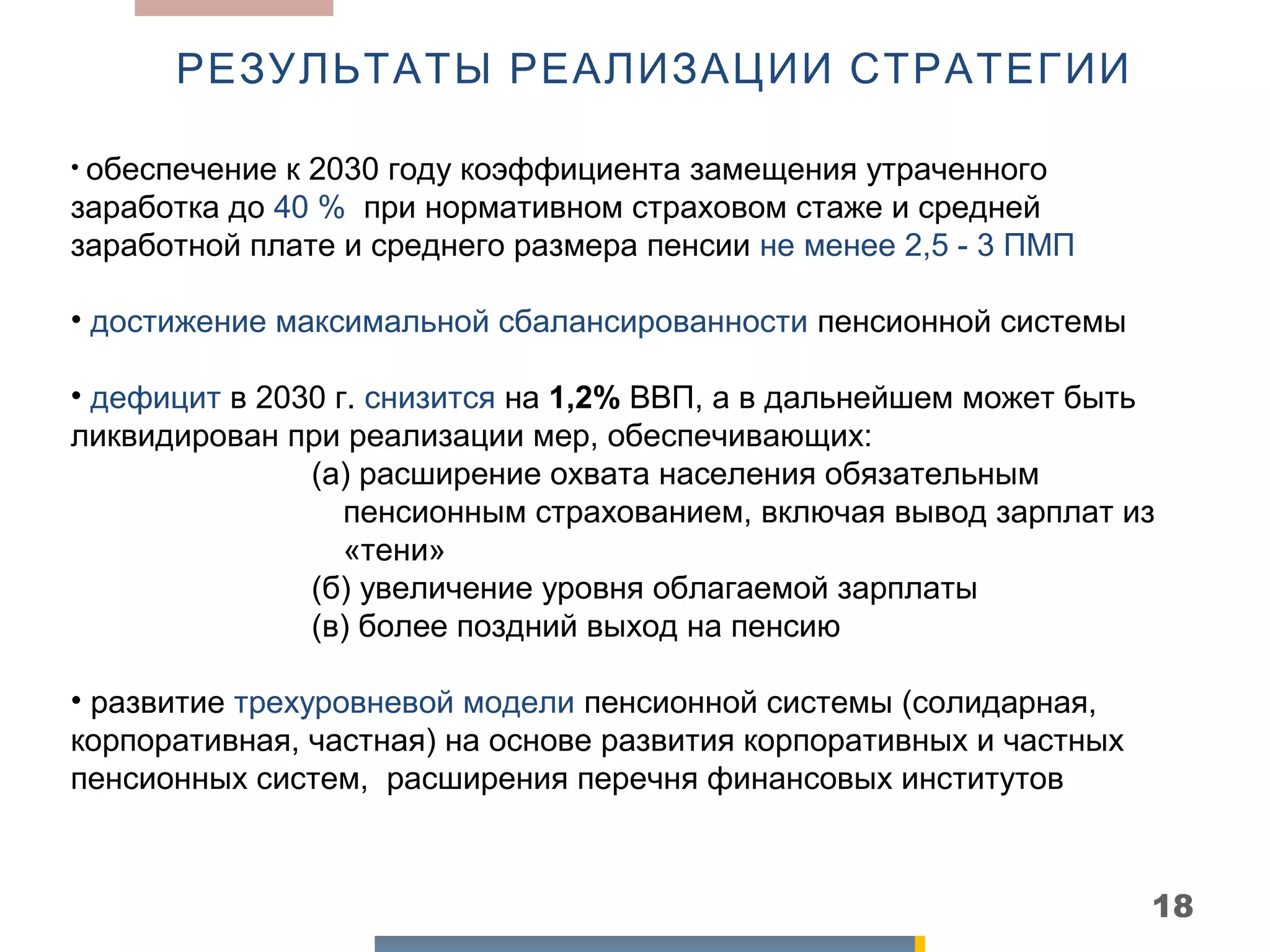 РЕЗУЛЬТАТЫ РЕАЛИЗАЦИИ СТРАТЕГИИ

• обеспечение к 2030 году коэффициента замещения утраченного
заработка до 40 % при нормативном страховом стаже и средней
заработной плате и среднего размера пенсии не менее 2,5 - 3 ПМП

• достижение максимальной сбалансированности пенсионной системы

• дефицит в 2030 г. снизится на 1,2% ВВП, а в дальнейшем может быть
ликвидирован при реализации мер, обеспечивающих:
               (а) расширение охвата населения обязательным
                  пенсионным страхованием, включая вывод зарплат из
                  «тени»
               (б) увеличение уровня облагаемой зарплаты
               (в) более поздний выход на пенсию

• развитие трехуровневой модели пенсионной системы (солидарная,
корпоративная, частная) на основе развития корпоративных и частных
пенсионных систем, расширения перечня финансовых институтов



                                                                     18
 