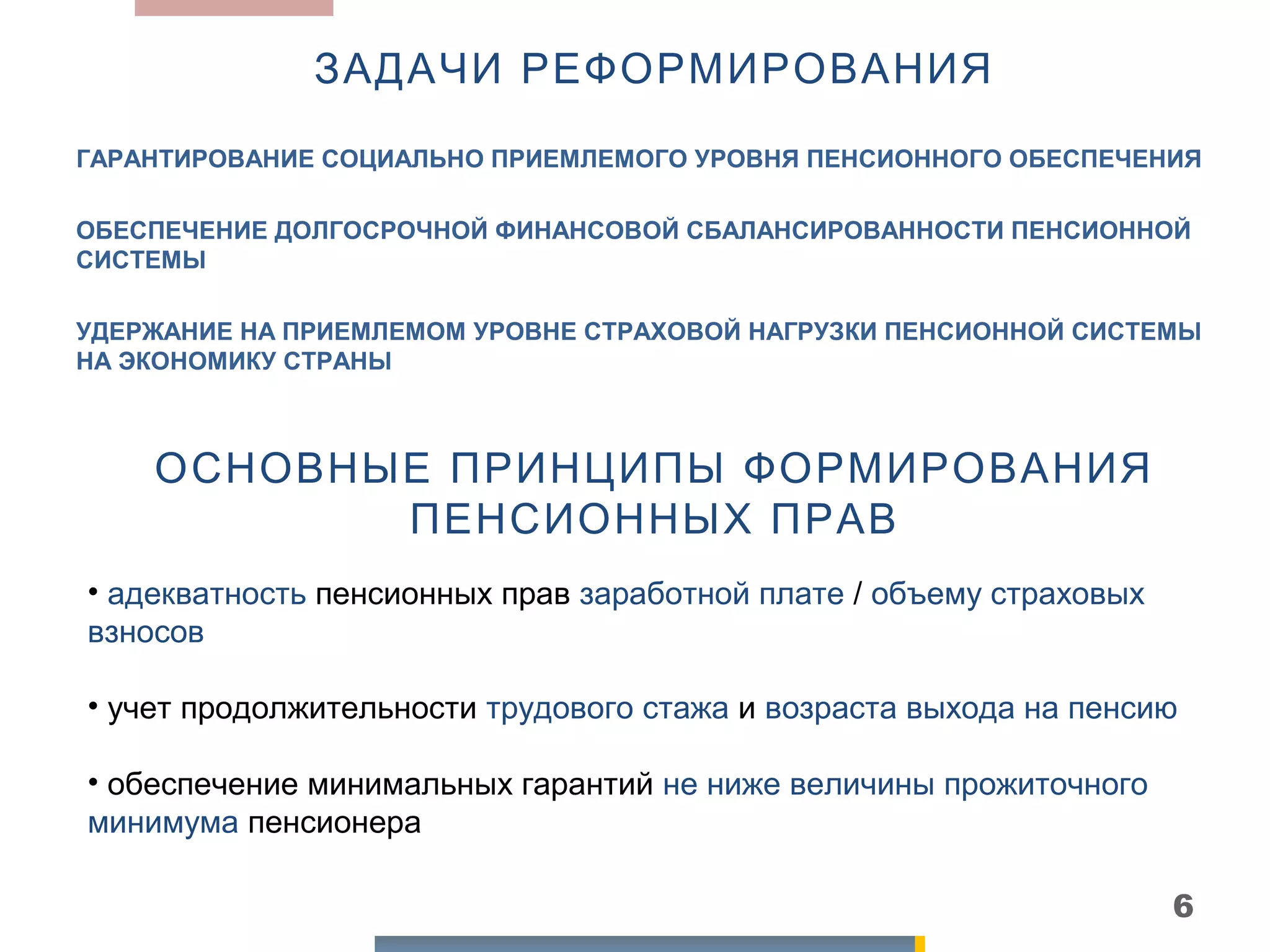 ЗАДАЧИ РЕФОРМИРОВАНИЯ
ГАРАНТИРОВАНИЕ СОЦИАЛЬНО ПРИЕМЛЕМОГО УРОВНЯ ПЕНСИОННОГО ОБЕСПЕЧЕНИЯ

ОБЕСПЕЧЕНИЕ ДОЛГОСРОЧНОЙ ФИНАНСОВОЙ СБАЛАНСИРОВАННОСТИ ПЕНСИОННОЙ
СИСТЕМЫ

УДЕРЖАНИЕ НА ПРИЕМЛЕМОМ УРОВНЕ СТРАХОВОЙ НАГРУЗКИ ПЕНСИОННОЙ СИСТЕМЫ
НА ЭКОНОМИКУ СТРАНЫ



    ОСНОВНЫЕ ПРИНЦИПЫ ФОРМИРОВАНИЯ
           ПЕНСИОННЫХ ПРАВ
• адекватность пенсионных прав заработной плате / объему страховых
взносов

• учет продолжительности трудового стажа и возраста выхода на пенсию

• обеспечение минимальных гарантий не ниже величины прожиточного
минимума пенсионера

                                                                     6
 