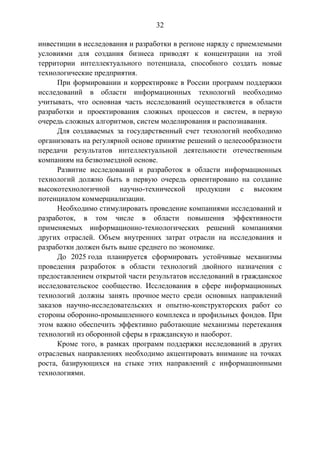 32
инвестиции в исследования и разработки в регионе наряду с приемлемыми
условиями для создания бизнеса приводят к концентрации на этой
территории интеллектуального потенциала, способного создать новые
технологические предприятия.
При формировании и корректировке в России программ поддержки
исследований в области информационных технологий необходимо
учитывать, что основная часть исследований осуществляется в области
разработки и проектирования сложных процессов и систем, в первую
очередь сложных алгоритмов, систем моделирования и распознавания.
Для создаваемых за государственный счет технологий необходимо
организовать на регулярной основе принятие решений о целесообразности
передачи результатов интеллектуальной деятельности отечественным
компаниям на безвозмездной основе.
Развитие исследований и разработок в области информационных
технологий должно быть в первую очередь ориентировано на создание
высокотехнологичной научно-технической продукции с высоким
потенциалом коммерциализации.
Необходимо стимулировать проведение компаниями исследований и
разработок, в том числе в области повышения эффективности
применяемых информационно-технологических решений компаниями
других отраслей. Объем внутренних затрат отрасли на исследования и
разработки должен быть выше среднего по экономике.
До 2025 года планируется сформировать устойчивые механизмы
проведения разработок в области технологий двойного назначения с
предоставлением открытой части результатов исследований в гражданское
исследовательское сообщество. Исследования в сфере информационных
технологий должны занять прочное место среди основных направлений
заказов научно-исследовательских и опытно-конструкторских работ со
стороны оборонно-промышленного комплекса и профильных фондов. При
этом важно обеспечить эффективно работающие механизмы перетекания
технологий из оборонной сферы в гражданскую и наоборот.
Кроме того, в рамках программ поддержки исследований в других
отраслевых направлениях необходимо акцентировать внимание на точках
роста, базирующихся на стыке этих направлений с информационными
технологиями.

 