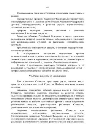 48
Финансирование реализации Стратегии планируется осуществлять в
рамках:
государственных программ Российской Федерации, координируемых
Министерством связи и массовых коммуникаций Российской Федерации и
другими заинтересованными в развитии отрасли информационных
технологий ведомствами;
программ институтов
развития, связанных
с развитием
инновационной экономики и отрасли;
бюджетов субъектов Российской Федерации в рамках реализации
региональных стратегий развития отрасли информационных технологий
или софинансирования субсидий на реализацию соответствующих
программ;
привлекаемых внебюджетных средств, в частности государственночастного партнерства.
В
государственных
программах
федеральных
органов
исполнительной власти в рамках выделенных бюджетных ассигнований
должны осуществляться мероприятия, направленные на развитие отрасли
информационных технологий, с указанием объемов финансирования.
В связи с комплексным характером Стратегии контроль за ее
реализацией осуществляет уполномоченный межведомственный орган профильная правительственная комиссия или другой орган.
VII. Риски и способы их минимизации
При реализации Стратегии существуют риски, которые могут
привести к недостижению целей Стратегии. Наиболее опасными рисками
являются:
отсутствие слаженности действий органов власти в реализации
Стратегии. Важнейшим фактором, влияющим на развитие отрасли,
является концентрация усилий по приоритетным направлениям. Условием
минимизации рисков является декларирование стратегической важности
развития отрасли на высшем политическом уровне, а также оперативное
рассмотрение вопросов, препятствующих реализации Стратегии,
уполномоченным межведомственным органом;
отсутствие
финансирования
реализации
Стратегии
или
нерациональное
использование
государственных
ресурсов.
Государственные программы Российской Федерации не в полном объеме
обеспечивают реализацию Стратегии. Учет положений Стратегии в целях
реализации форсированного сценария развития отрасли информационных

 