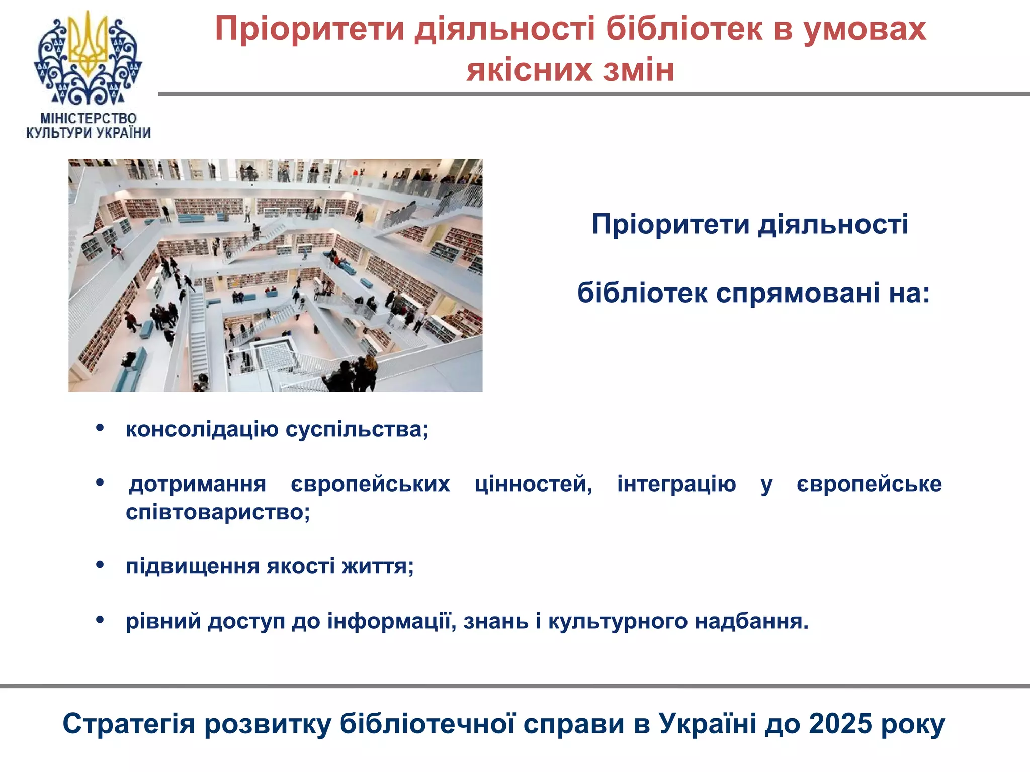 • консолідацію суспільства;
• дотримання європейських цінностей, інтеграцію у європейське
співтовариство;
• підвищення якості життя;
• рівний доступ до інформації, знань і культурного надбання.
Пріоритети діяльності бібліотек в умовах
якісних змін
Стратегія розвитку бібліотечної справи в Україні до 2025 року
Пріоритети діяльності
бібліотек спрямовані на:
 