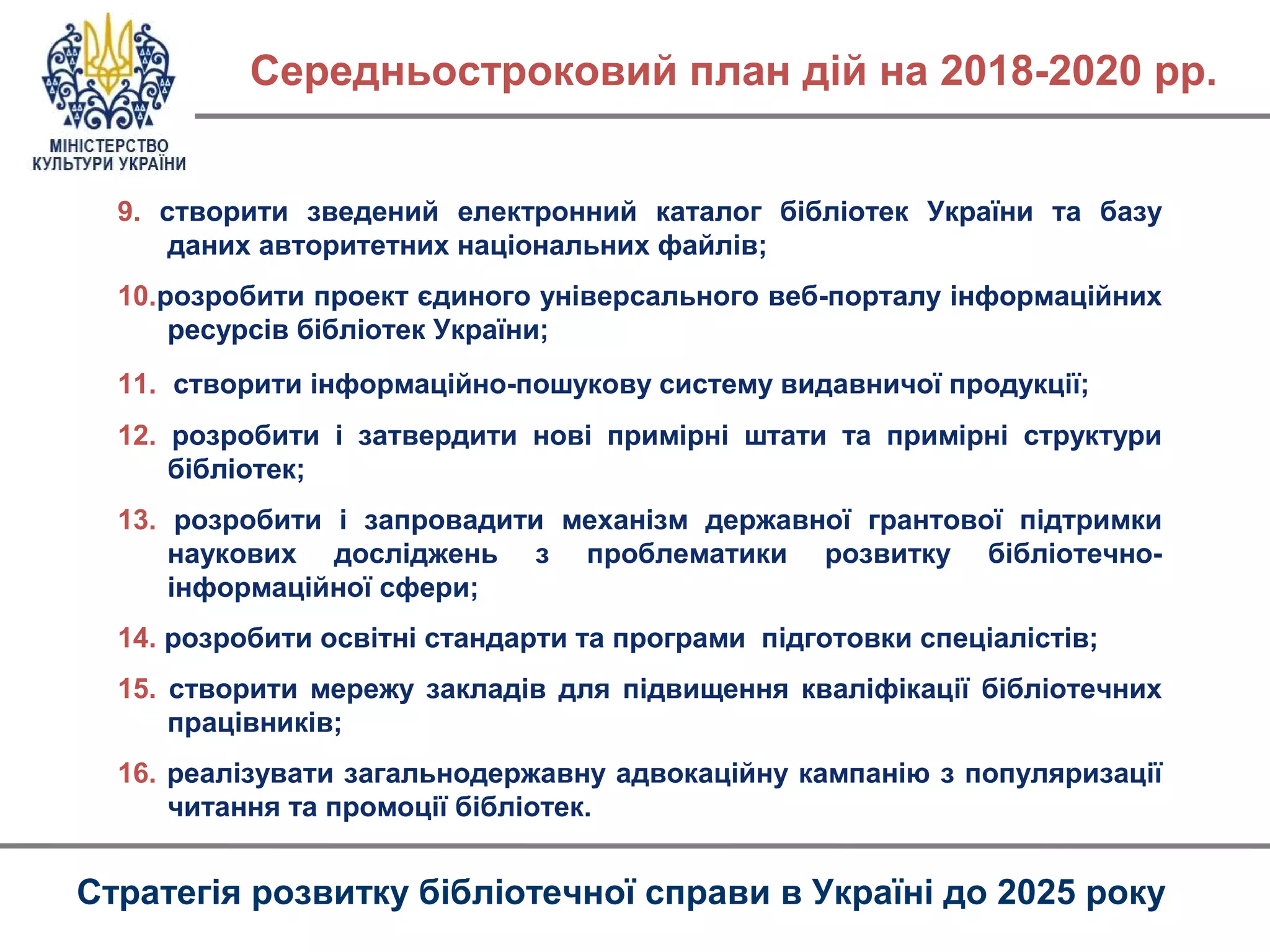 9. створити зведений електронний каталог бібліотек України та базу
даних авторитетних національних файлів;
10.розробити проект єдиного універсального веб-порталу інформаційних
ресурсів бібліотек України;
11. створити інформаційно-пошукову систему видавничої продукції;
12. розробити і затвердити нові примірні штати та примірні структури
бібліотек;
13. розробити і запровадити механізм державної грантової підтримки
наукових досліджень з проблематики розвитку бібліотечно-
інформаційної сфери;
14. розробити освітні стандарти та програми підготовки спеціалістів;
15. створити мережу закладів для підвищення кваліфікації бібліотечних
працівників;
16. реалізувати загальнодержавну адвокаційну кампанію з популяризації
читання та промоції бібліотек.
Середньостроковий план дій на 2018-2020 рр.
Стратегія розвитку бібліотечної справи в Україні до 2025 року
 